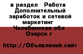  в раздел : Работа » Дополнительный заработок и сетевой маркетинг . Челябинская обл.,Озерск г.